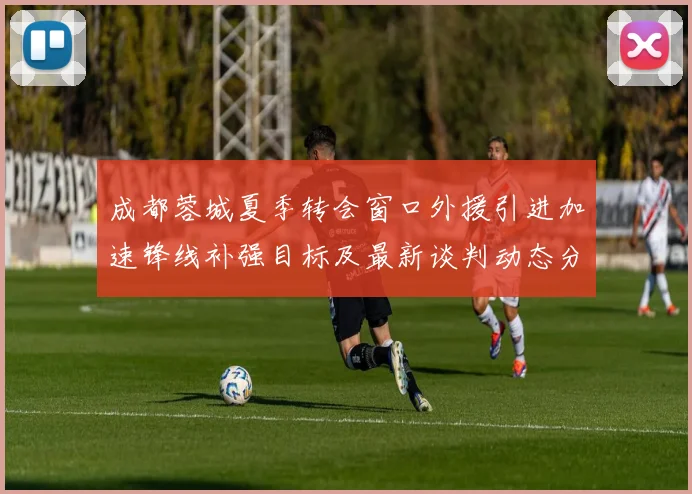 成都蓉城夏季转会窗口外援引进加速锋线补强目标及最新谈判动态分析