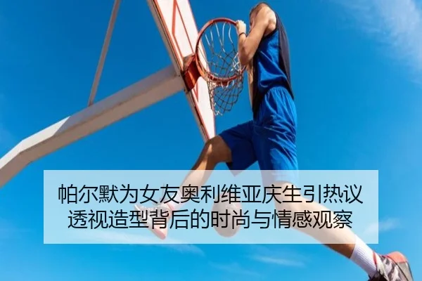 帕尔默为女友奥利维亚庆生引热议 透视造型背后的时尚与情感观察